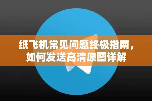 纸飞机常见问题终极指南，如何发送高清原图详解-第1张图片-纸飞机最新官方 - telegram官网|TG中文下载