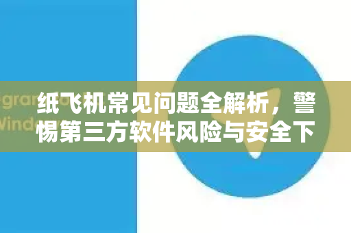 纸飞机常见问题全解析，警惕第三方软件风险与安全下载指南
