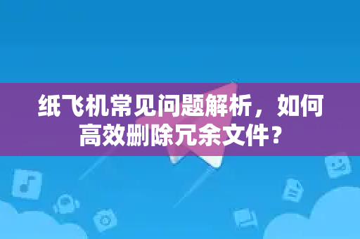 纸飞机常见问题解析，如何高效删除冗余文件？